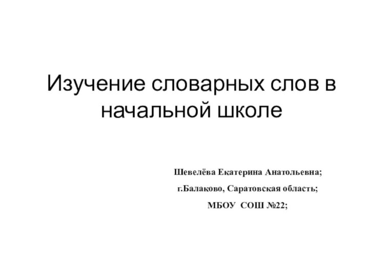 Изучение словарных слов в начальной школеШевелёва Екатерина Анатольевна;г.Балаково, Саратовская область;МБОУ СОШ №22;