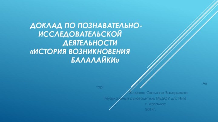 Доклад по познавательно-					исследовательской 										деятельности 		«История возникновения 										балалайки»																			Автор:				Жидкова Светлана Валерьевна	Музыкальный руководитель МБДОУ д/с №16						г. Арзамас						2017г.