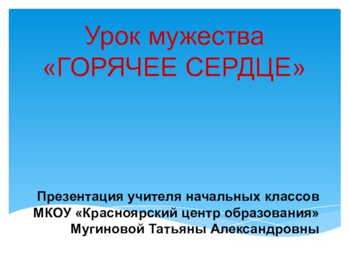 Презентация учителя начальных классов  МКОУ «Красноярский центр образования»  Мугиновой Татьяны АлександровныУрок мужества «ГОРЯЧЕЕ СЕРДЦЕ»