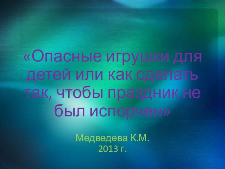 «Опасные игрушки для детей или как сделать так, чтобы праздник не был испорчен»Медведева К.М.2013 г.