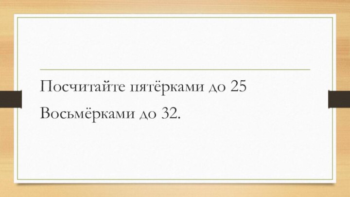 Посчитайте пятёрками до 25Восьмёрками до 32.