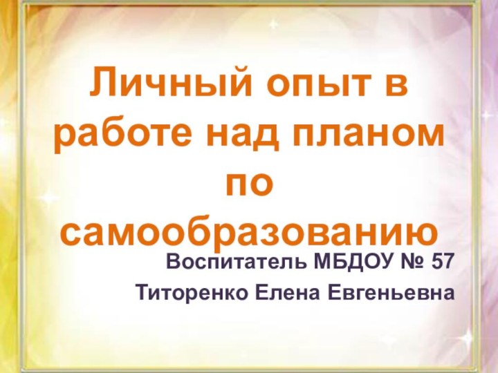 Личный опыт в работе над планом по самообразованиюВоспитатель МБДОУ № 57 Титоренко Елена Евгеньевна