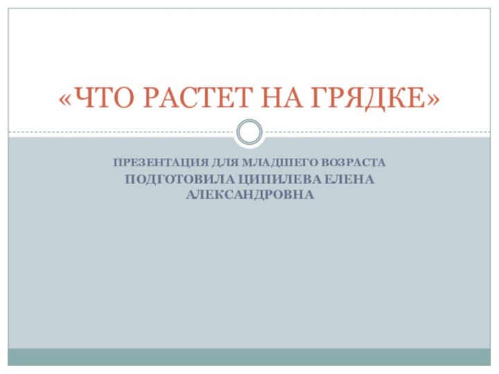 ПРЕЗЕНТАЦИЯ ДЛЯ МЛАДШЕГО ВОЗРАСТАПодготовила Ципилева Елена Александровна«ЧТО РАСТЕТ НА ГРЯДКЕ»