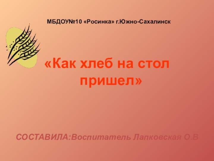 МБДОУ№10 «Росинка» г.Южно-Сахалинск«Как хлеб на стол пришел»СОСТАВИЛА:Воспитатель Лапковская О.В