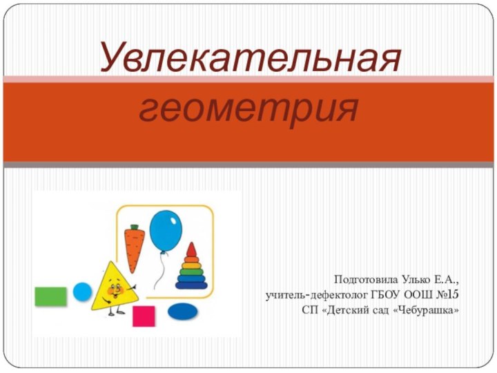 Подготовила Улько Е.А.,учитель-дефектолог ГБОУ ООШ №15 СП «Детский сад «Чебурашка» Увлекательная геометрия