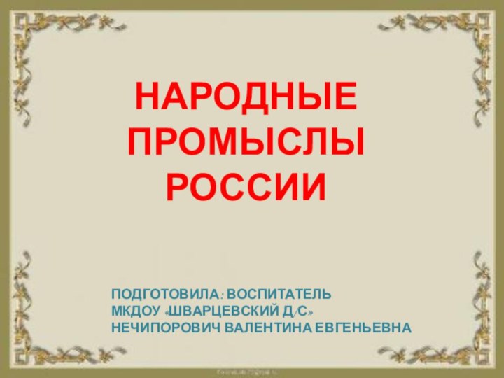 НАРОДНЫЕПРОМЫСЛЫРОССИИПОДГОТОВИЛА: ВОСПИТАТЕЛЬМКДОУ «ШВАРЦЕВСКИЙ Д/С»НЕЧИПОРОВИЧ ВАЛЕНТИНА ЕВГЕНЬЕВНА