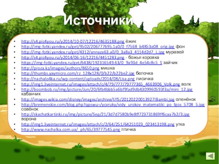 Источникиhttp://s4.pic4you.ru/y2014/10-07/12216/4635188.png ёжикhttp://img-fotki.yandex.ru/get/9502/206777695.1a0/0_f7568_b4853e08_orig.jpg фонhttp://img-fotki.yandex.ru/get/4312/annaze63.a0/0_3a8a3_4114d2d7_L.jpg муравейhttp://s4.pic4you.ru/y2014/06-16/12216/4451283.png - божья коровкаhttps://img-fotki.yandex.ru/get/6438/192316549.63/0_9a93d_4e54c8c5_S зайчикhttp://proza.kz/images/authors/8650.png мишкаhttp://thumbs.yaymicro.com/rz_128x128/0/b22/b22be2.jpg белочкаhttp://nachalo4ka.ru/wp-content/uploads/2014/08/Lisa.png лисичкаhttp://img1.liveinternet.ru/images/attach/c/4/79/777/79777365_4663906_Volk.png волкhttp://boombob.ru/img/picture/Jun/20/6fb4bbb5a6bf9fad9db4309960593f3a/mini_12.jpg