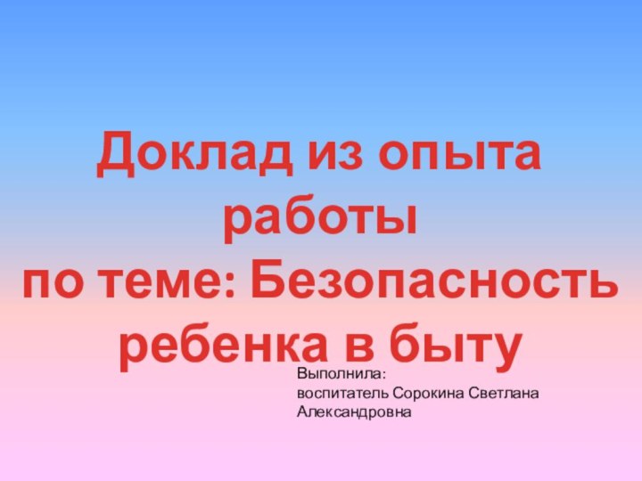 Доклад из опыта работы по теме: Безопасность ребенка в бытуВыполнила: воспитатель Сорокина