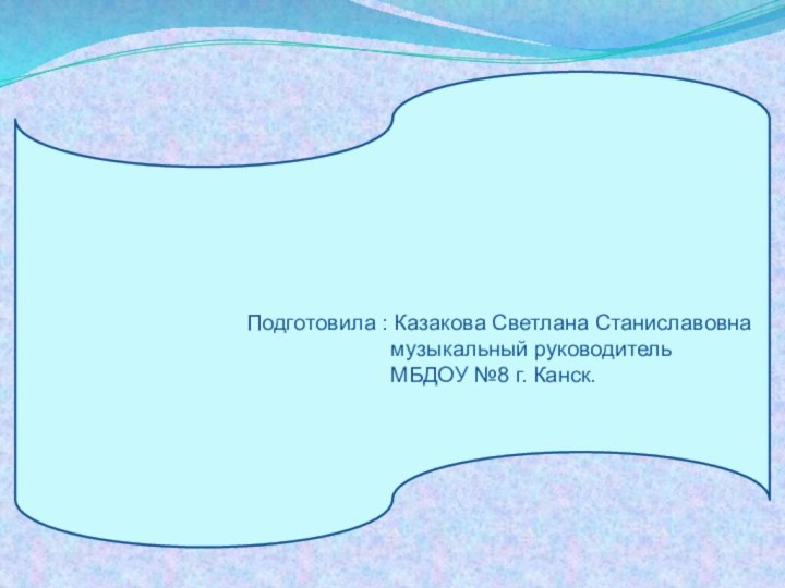 Подготовила : Казакова Светлана Станиславовна музыкальный руководитель МБДОУ №8 г. Канск.