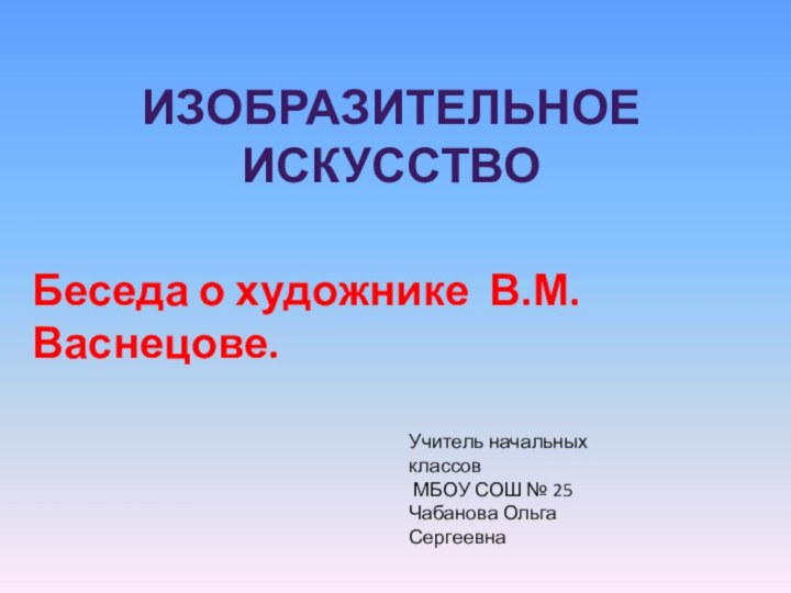 Изобразительное искусствоБеседа о художнике В.М. Васнецове.Учитель начальных классов МБОУ СОШ № 25Чабанова Ольга Сергеевна