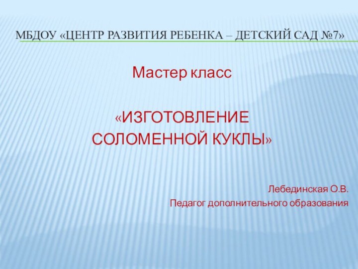 МБДОУ «Центр развития ребенка – детский сад №7»Мастер класс«ИЗГОТОВЛЕНИЕ СОЛОМЕННОЙ КУКЛЫ»Лебединская О.В.Педагог дополнительного образования