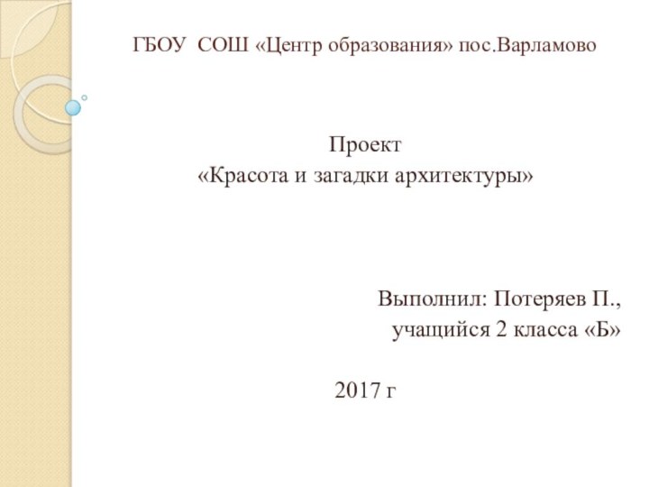 ГБОУ СОШ «Центр образования» пос.ВарламовоПроект«Красота и загадки архитектуры»Выполнил: Потеряев П.,учащийся 2 класса «Б»2017 г