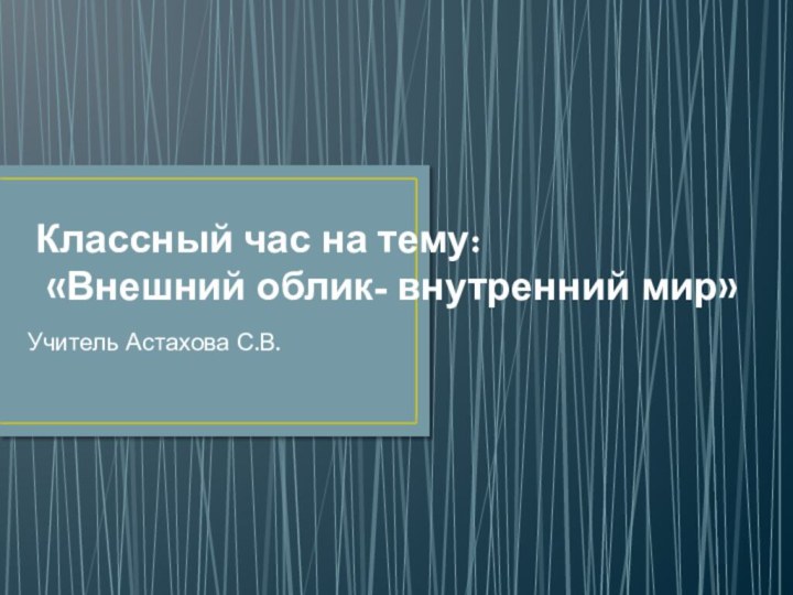 Классный час на тему:  «Внешний облик- внутренний мир»Учитель Астахова С.В.