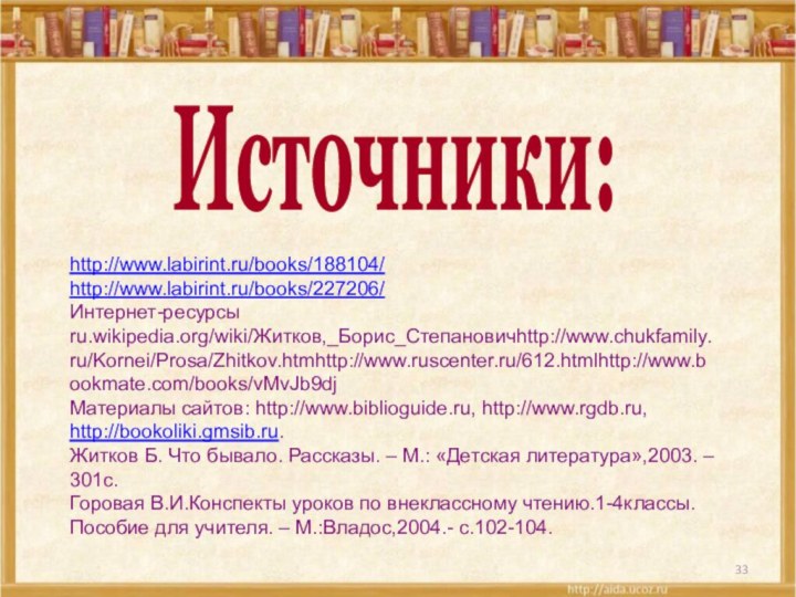 Источники:http://www.labirint.ru/books/188104/http://www.labirint.ru/books/227206/Интернет-ресурсы  ru.wikipedia.org/wiki/Житков,_Борис_Степановичhttp://www.chukfamily.ru/Kornei/Prosa/Zhitkov.htmhttp://www.ruscenter.ru/612.htmlhttp://www.bookmate.com/books/vMvJb9djМатериалы сайтов: http://www.biblioguide.ru, http://www.rgdb.ru, http://bookoliki.gmsib.ru.Житков Б. Что бывало. Рассказы. –