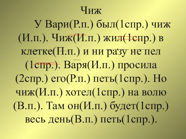 Чиж     У Вари(Р.п.) был(1спр.) чиж(И.п.). Чиж(И.п.) жил(1спр.) в