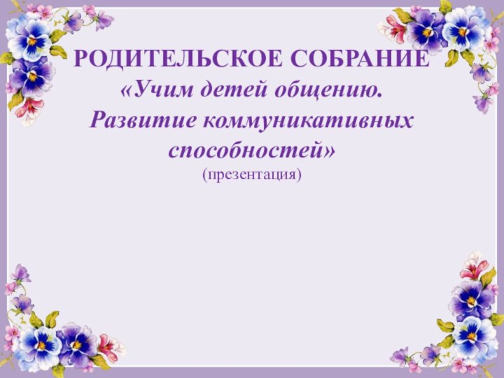 РОДИТЕЛЬСКОЕ СОБРАНИЕ  «Учим детей общению.  Развитие коммуникативных способностей» (презентация)