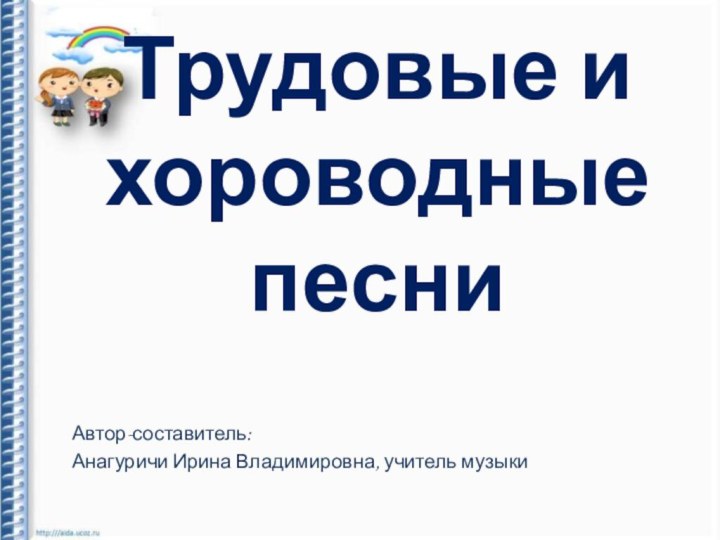 Трудовые и  хороводные песниАвтор-составитель: Анагуричи Ирина Владимировна, учитель музыки