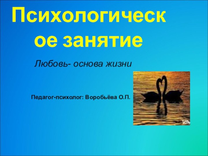 Психологическое занятиеЛюбовь- основа жизниПедагог-психолог: Воробьёва О.П.