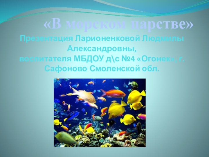 Презентация Ларионенковой Людмилы Александровны,  воспитателя МБДОУ д\с №4 «Огонек», г.Сафоново Смоленской обл.«В морском царстве»