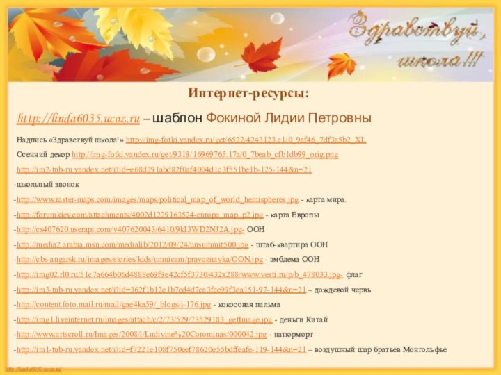 Интернет-ресурсы:http://linda6035.ucoz.ru – шаблон Фокиной Лидии ПетровныНадпись «Здравствуй школа!» http://img-fotki.yandex.ru/get/6522/4243123.c1/0_9af46_7df3a5b2_XL Осенний декор http://img-fotki.yandex.ru/get/9319/16969765.17a/0_7beab_cfb1db99_orig.pnghttp://im2-tub-ru.yandex.net/i?id=e68d291abd82f0af4004d1c3f551be1b-125-144&n=21школьный
