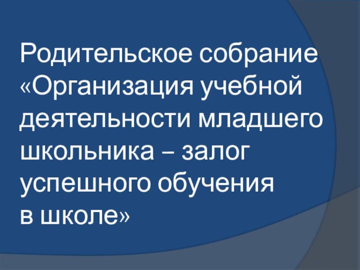 Родительское собрание «Организация учебной деятельности младшего школьника – залог успешного обучения  в школе»