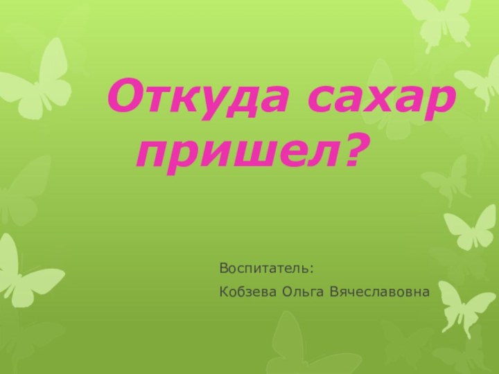 Откуда сахар пришел?Воспитатель:Кобзева Ольга Вячеславовна