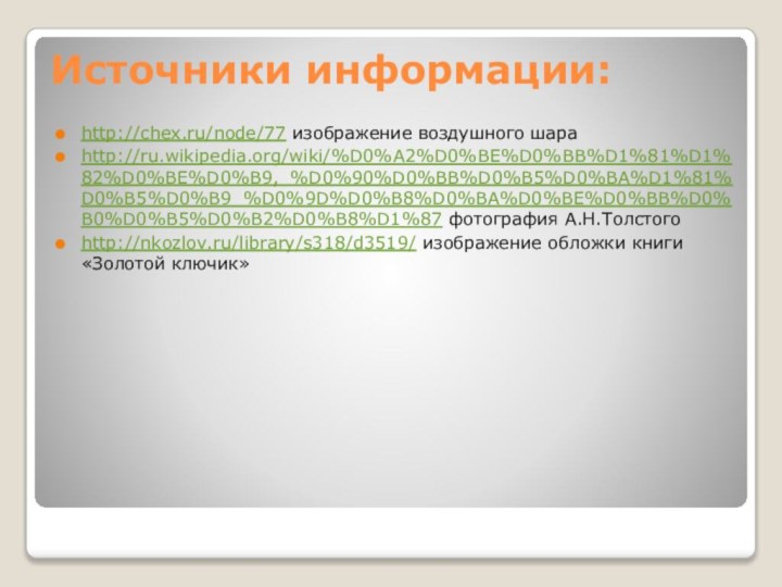 Источники информации:http://chex.ru/node/77 изображение воздушного шараhttp://ru.wikipedia.org/wiki/%D0%A2%D0%BE%D0%BB%D1%81%D1%82%D0%BE%D0%B9,_%D0%90%D0%BB%D0%B5%D0%BA%D1%81%D0%B5%D0%B9_%D0%9D%D0%B8%D0%BA%D0%BE%D0%BB%D0%B0%D0%B5%D0%B2%D0%B8%D1%87 фотография А.Н.Толстогоhttp://nkozlov.ru/library/s318/d3519/ изображение обложки книги «Золотой ключик»