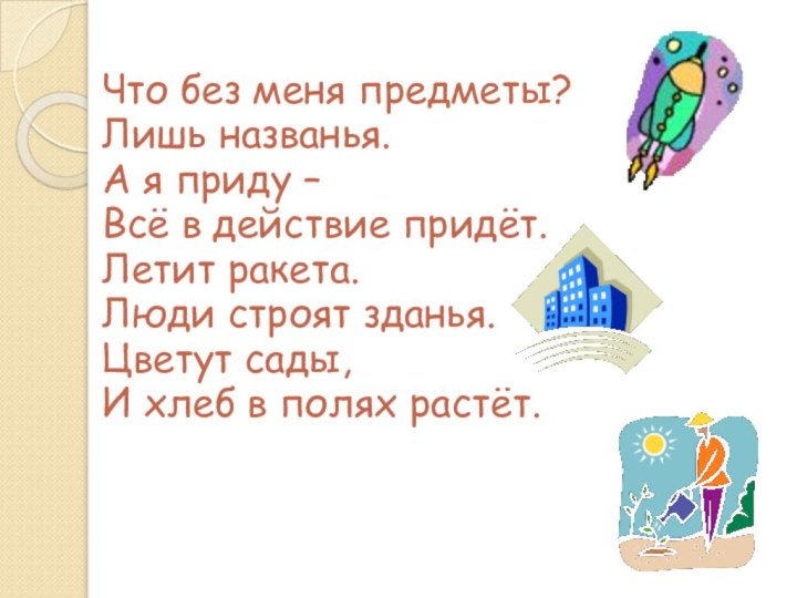 Что без меня предметы?Лишь названья.А я приду –Всё в действие придёт.Летит ракета.Люди