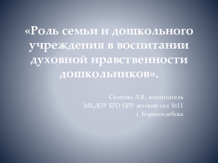 Скопова Л.В., воспитатель МКДОУ БГО ЦРР детский сад №11г. Борисоглебска«Роль семьи и