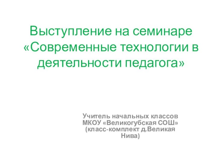 Выступление на семинаре «Современные технологии в деятельности педагога»Учитель начальных классов МКОУ «Великогубская СОШ» (класс-комплект д.Великая Нива)