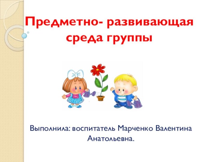 Выполнила: воспитатель Марченко Валентина Анатольевна.Предметно- развивающая среда группы