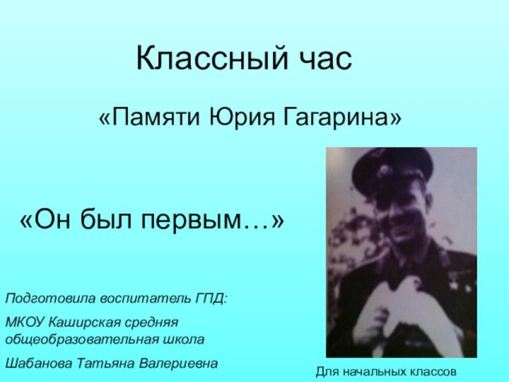 «Памяти Юрия Гагарина»«Он был первым…»Классный часДля начальных классовПодготовила воспитатель ГПД:МКОУ Каширская средняя общеобразовательная школаШабанова Татьяна Валериевна