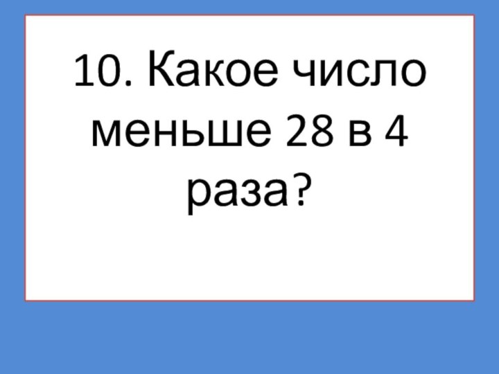 10. Какое число меньше 28 в 4 раза?