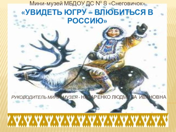 Руководитель мини-музея - Назаренко людмила ивановнаМини-музей МБДОУ ДС № 8 «Снеговичок»«УВИДЕТЬ ЮГРУ – ВЛЮБИТЬСЯ В РОССИЮ»