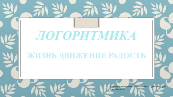 ЛОГОРИТМИКАЖИЗНЬ ДВИЖЕНИЕ РАДОСТЬВыполнила: Воспитатель Калашникова М.В. Детский сад №5 города Воркуты.