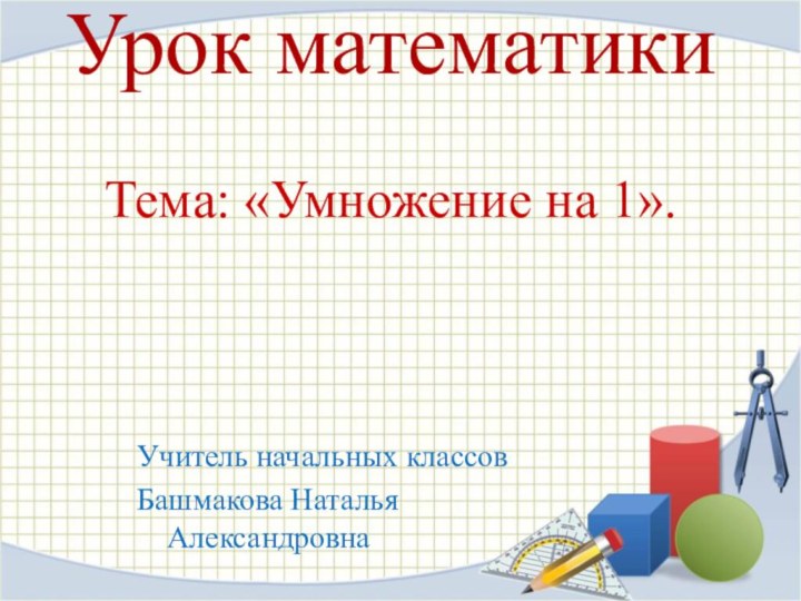 Урок математики Учитель начальных классовБашмакова Наталья Александровна Тема: «Умножение на 1».