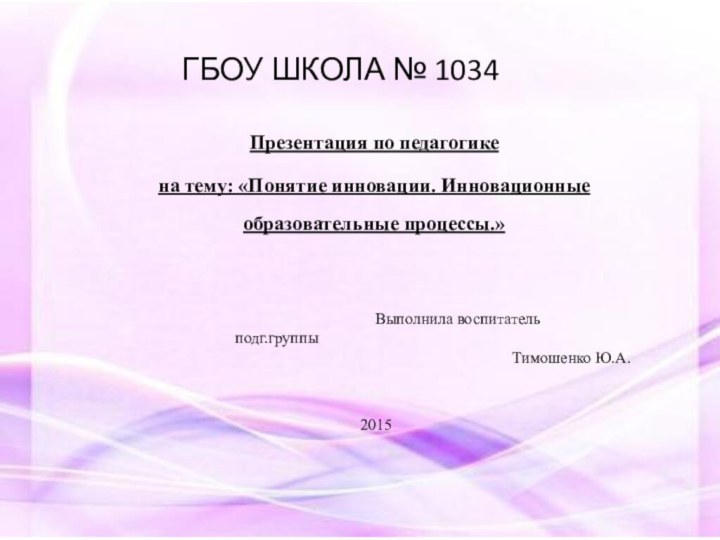 ГБОУ ШКОЛА № 1034Презентация по педагогикена тему: «Понятие инновации. Инновационные образовательные процессы.»   