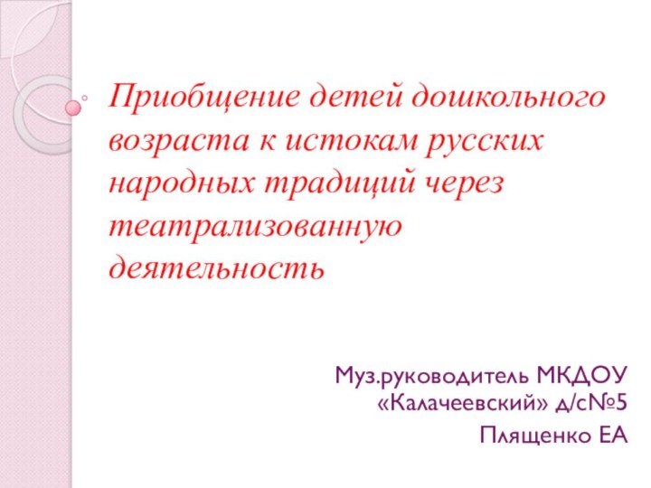 Приобщение детей дошкольного возраста к истокам русских народных традиций через театрализованную деятельностьМуз.руководитель МКДОУ «Калачеевский» д/с№5Плященко ЕА