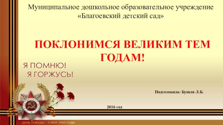 ПОКЛОНИМСЯ ВЕЛИКИМ ТЕМ ГОДАМ!Муниципальное дошкольное образовательное учреждение «Благоевский детский сад»Подготовила: Бушля Л.Б.