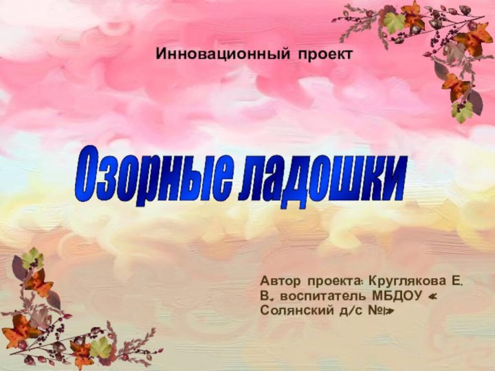 Инновационный проект Автор проекта: Круглякова Е.В., воспитатель МБДОУ « Солянский д/с №1»Озорные ладошки