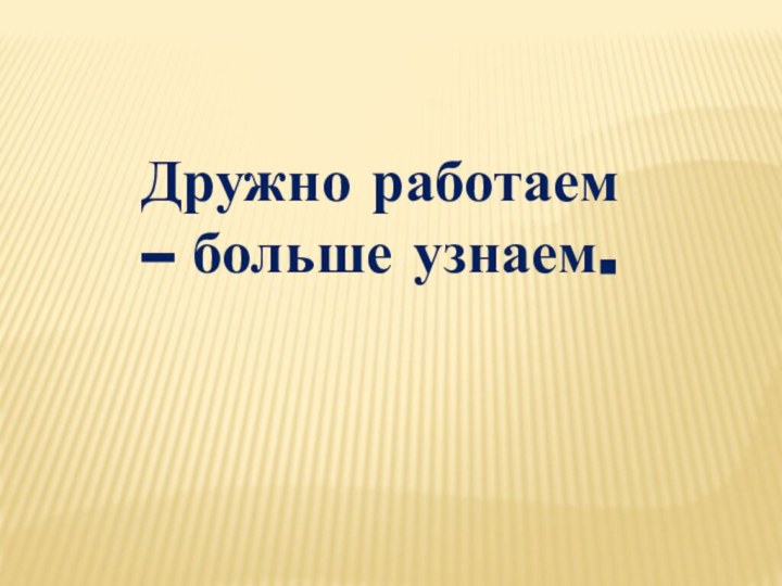 Дружно работаем – больше узнаем.