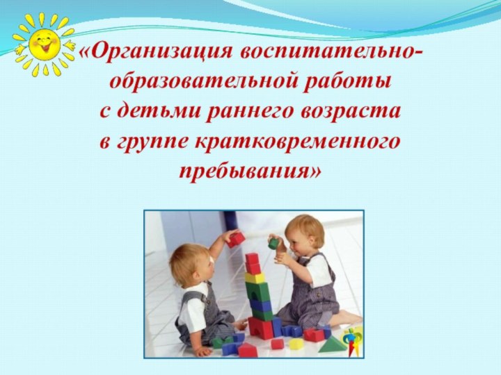«Организация воспитательно-образовательной работы  с детьми раннего возраста  в группе кратковременного пребывания»