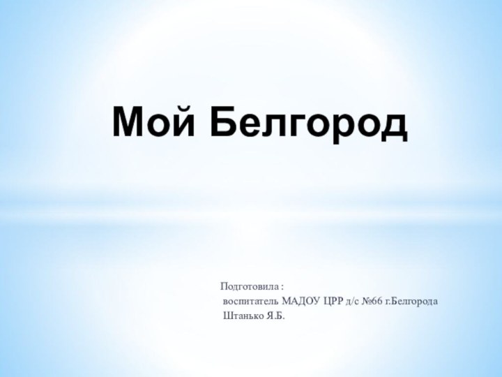 Подготовила : воспитатель МАДОУ ЦРР д/с №66 г.Белгорода Штанько Я.Б.  Мой Белгород