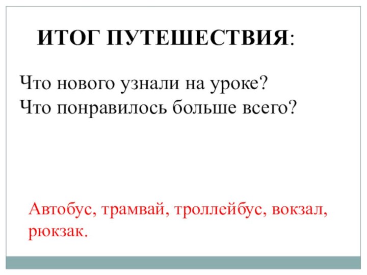 ИТОГ ПУТЕШЕСТВИЯ:Автобус, трамвай, троллейбус, вокзал, рюкзак.Что нового узнали на уроке?Что понравилось больше всего?