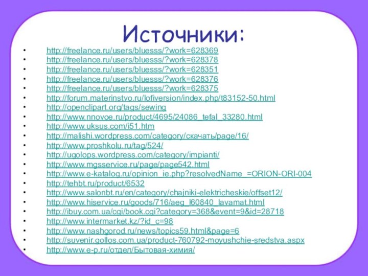 Источники:http://freelance.ru/users/bluesss/?work=628369http://freelance.ru/users/bluesss/?work=628378http://freelance.ru/users/bluesss/?work=628351http://freelance.ru/users/bluesss/?work=628376http://freelance.ru/users/bluesss/?work=628375http://forum.materinstvo.ru/lofiversion/index.php/t83152-50.htmlhttp://openclipart.org/tags/sewinghttp://www.nnovoe.ru/product/4695/24086_tefal_33280.html http://www.uksus.com/i51.htmhttp://malishi.wordpress.com/category/скачать/page/16/http://www.proshkolu.ru/tag/524/ http://ugolops.wordpress.com/category/impianti/http://www.mgsservice.ru/page/page542.htmlhttp://www.e-katalog.ru/opinion_ie.php?resolvedName_=ORION-ORI-004http://tehbt.ru/product/6532http://www.salonbt.ru/en/category/chajniki-elektricheskie/offset12/http://www.hiservice.ru/goods/716/aeg_l60840_lavamat.htmlhttp://ibuy.com.ua/cgi/book.cgi?category=368&event=9&id=28718http://www.intermarket.kz/?id_c=98http://www.nashgorod.ru/news/topics59.html&page=6http://suvenir.gollos.com.ua/product-760792-moyushchie-sredstva.aspxhttp://www.e-p.ru/отдел/Бытовая-химия/