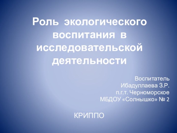 Роль экологического воспитания в исследовательской деятельности  ВоспитательИбадуллаева З.Р.п.г.т. ЧерноморскоеМБДОУ «Солнышко» № 2КРИППО