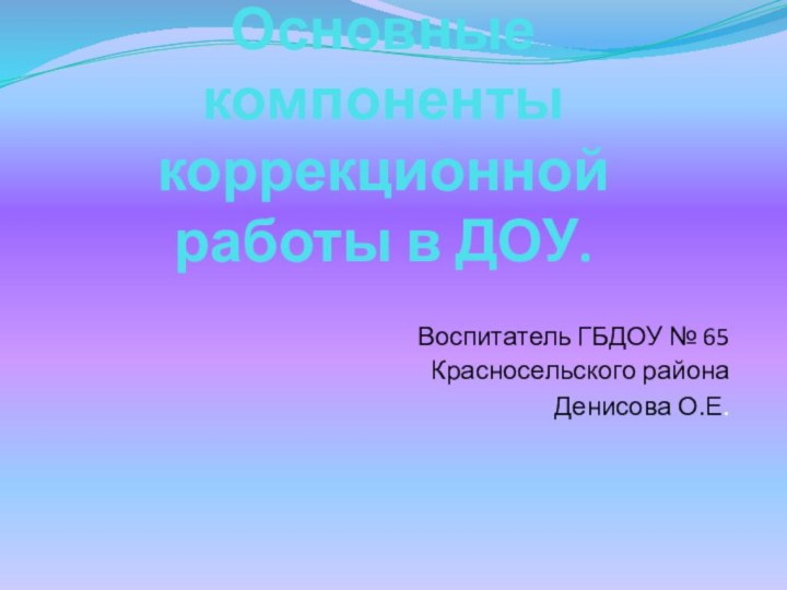 Основные компоненты коррекционной работы в ДОУ.Воспитатель ГБДОУ № 65 Красносельского районаДенисова О.Е.