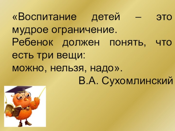 «Воспитание детей – это мудрое ограничение.Ребенок должен понять, что есть три вещи:можно, нельзя, надо».		В.А. Сухомлинский