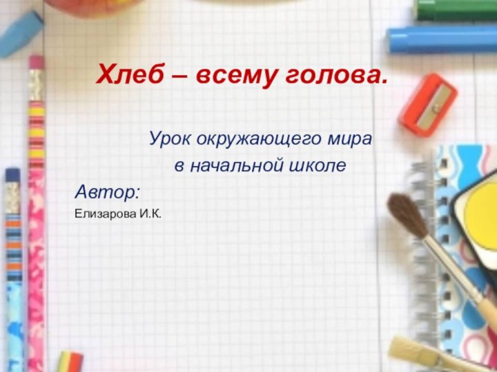 Хлеб – всему голова.Урок окружающего мира в начальной школеАвтор:Елизарова И.К.