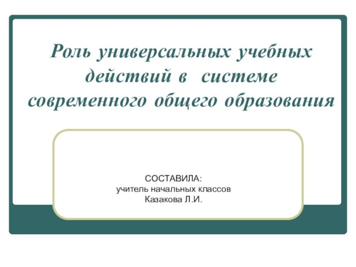 Роль универсальных учебных действий в системе современного общего образования СОСТАВИЛА:учитель начальных классовКазакова Л.И.